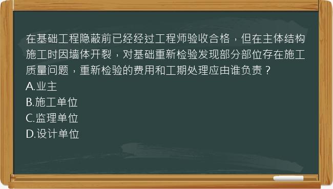 在基础工程隐蔽前已经经过工程师验收合格，但在主体结构施工时因墙体开裂，对基础重新检验发现部分部位存在施工质量问题，重新检验的费用和工期处理应由谁负责？