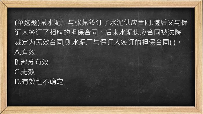 (单选题)某水泥厂与张某签订了水泥供应合同,随后又与保证人签订了相应的担保合同。后来水泥供应合同被法院裁定为无效合同,则水泥厂与保证人签订的担保合同(