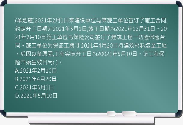 (单选题)2021年2月1日某建设单位与某施工单位签订了施工合同,约定开工日期为2021年5月1日,竣工日期为2021年12月31日。2021年2月10日施工单位与保险公司签订了建筑工程一切险保险合同。施工单位为保证工期,于2021年4月20日将建筑材料运至工地。后因设备原因,工程实际开工日为20021年5月10日。该工程保险开始生效日为(