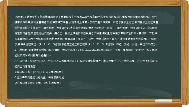 (案例题)【背景资料】某城镇道路新建工程属城市主干路,长10km,路宽18m,位于城市环路以内,道路两侧设置有路侧带,中间分隔带及路侧带,两侧设置有缘石,粉煤灰填方路基,水泥混凝土路面。该城市主干路其中一段位于膨胀土地区,针对膨胀土地区路基设计要点如下：要点一：当可能发生浅层破坏时,宜采取全封闭的保湿防渗措施。要点二：当可能发生深层破坏时,应采取边坡稳定加固措施,并应进行边坡防护。要点三：膨胀土强度指标应采用低于峰值强度值,可采用反算和经验指标。要点四：支挡结构基础埋深应大于气候影响层深度,反滤层应适当加厚。要点五：防护工程宜采用刚性结构。请根据背景资料完成相应小题选项,其中单选题四选一(A、B、C、D选项),多选题五选二或三或四(A、B、C、D、E选项)；不选、多选、少选、错选均不得分。1、(单选题)根据背景资料和《城市道路工程设计规范》CJJ37-2012(2016年版),该城市主干路在道路路网中的地位、和交通功能以及对沿线的服务功能是(