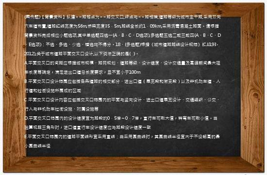 (案例题)【背景资料】拟建××路起点为××路交叉口,终点与××路相接,道路等级为城市主干路,采用双向六车道布置,道路红线宽度为56m,桥梁宽度35．5m,路线全长约1．09km,采用沥青混凝土路面。请根据背景资料完成相应小题选项,其中单选题四选一(A、B、C、D选项),多选题五选二或三或四(A、B、C、D、E选项)；不选、多选、少选、错选均不得分。18、(多选题)根据《城市道路路线设计规范》(CJJ193-2012),关于城市道路平面交叉口设计,以下说法正确的是(   )。