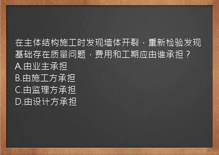 在主体结构施工时发现墙体开裂，重新检验发现基础存在质量问题，费用和工期应由谁承担？