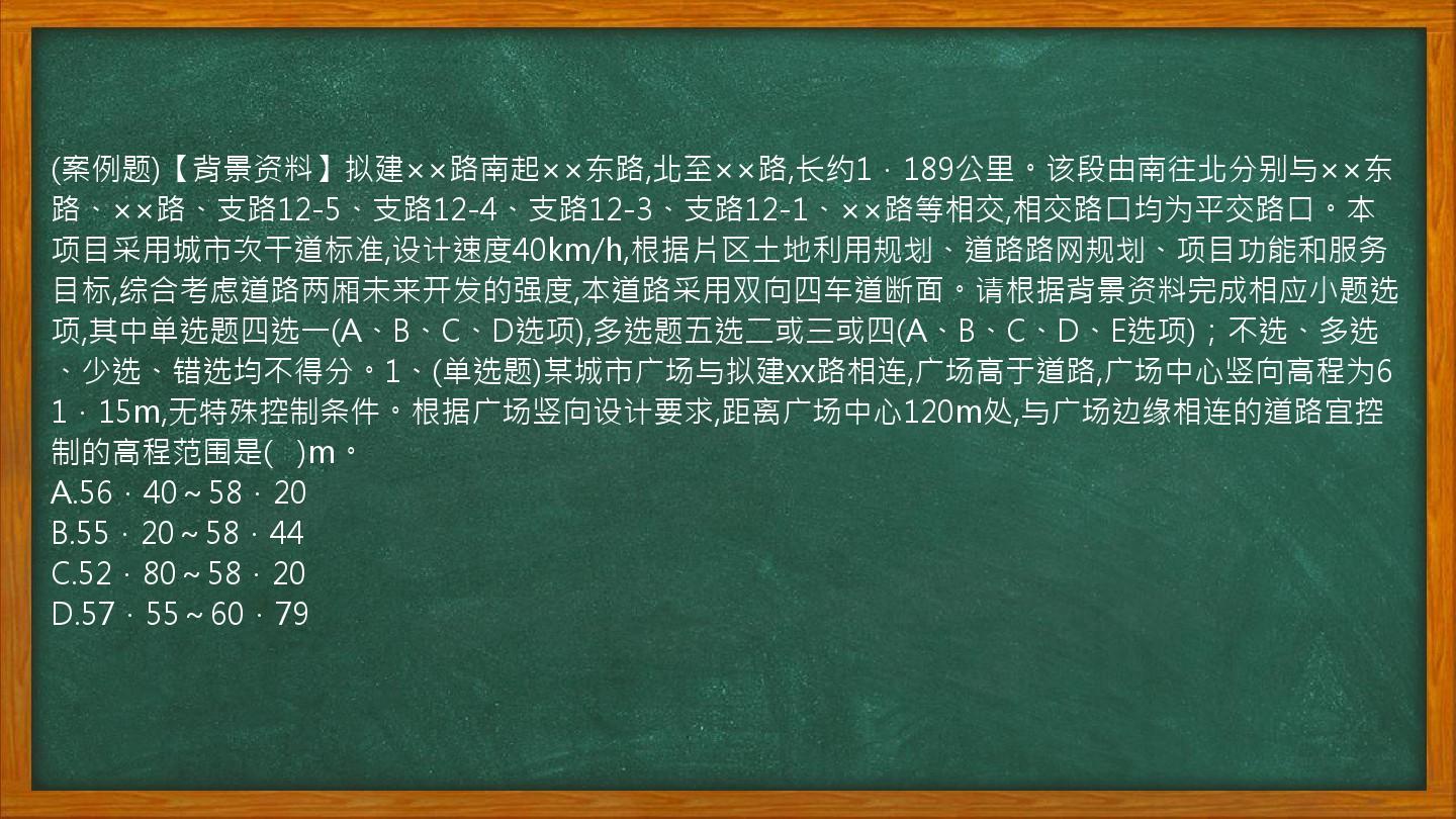 (案例题)【背景资料】拟建××路南起××东路,北至××路,长约1．189公里。该段由南往北分别与××东路、××路、支路12-5、支路12-4、支路12-3、支路12-1、××路等相交,相交路口均为平交路口。本项目采用城市次干道标准,设计速度40km/h,根据片区土地利用规划、道路路网规划、项目功能和服务目标,综合考虑道路两厢未来开发的强度,本道路采用双向四车道断面。请根据背景资料完成相应小题选项,其中单选题四选一(A、B、C、D选项),多选题五选二或三或四(A、B、C、D、E选项)；不选、多选、少选、错选均不得分。1、(单选题)某城市广场与拟建xx路相连,广场高于道路,广场中心竖向高程为61．15m,无特殊控制条件。根据广场竖向设计要求,距离广场中心120m处,与广场边缘相连的道路宜控制的高程范围是(   )m。