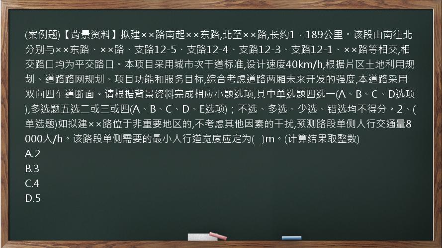 (案例题)【背景资料】拟建××路南起××东路,北至××路,长约1．189公里。该段由南往北分别与××东路、××路、支路12-5、支路12-4、支路12-3、支路12-1、××路等相交,相交路口均为平交路口。本项目采用城市次干道标准,设计速度40km/h,根据片区土地利用规划、道路路网规划、项目功能和服务目标,综合考虑道路两厢未来开发的强度,本道路采用双向四车道断面。请根据背景资料完成相应小题选项,其中单选题四选一(A、B、C、D选项),多选题五选二或三或四(A、B、C、D、E选项)；不选、多选、少选、错选均不得分。2、(单选题)如拟建××路位于非重要地区的,不考虑其他因素的干扰,预测路段单侧人行交通量8000人/h。该路段单侧需要的最小人行道宽度应定为(   )m。(计算结果取整数)