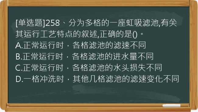 [单选题]258、分为多格的一座虹吸滤池,有关其运行工艺特点的叙述,正确的是()。