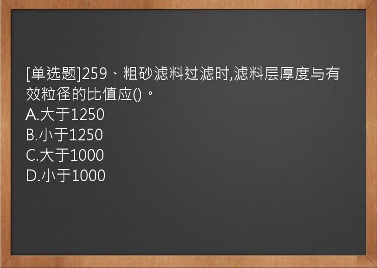 [单选题]259、粗砂滤料过滤时,滤料层厚度与有效粒径的比值应()。