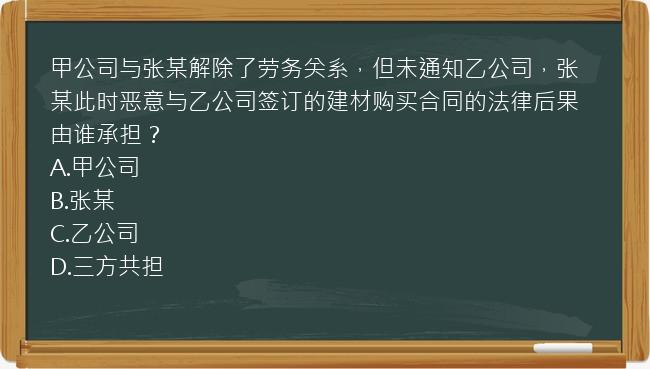 甲公司与张某解除了劳务关系，但未通知乙公司，张某此时恶意与乙公司签订的建材购买合同的法律后果由谁承担？