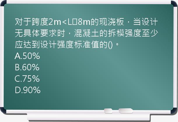 对于跨度2m<L≤8m的现浇板，当设计无具体要求时，混凝土的拆模强度至少应达到设计强度标准值的()。