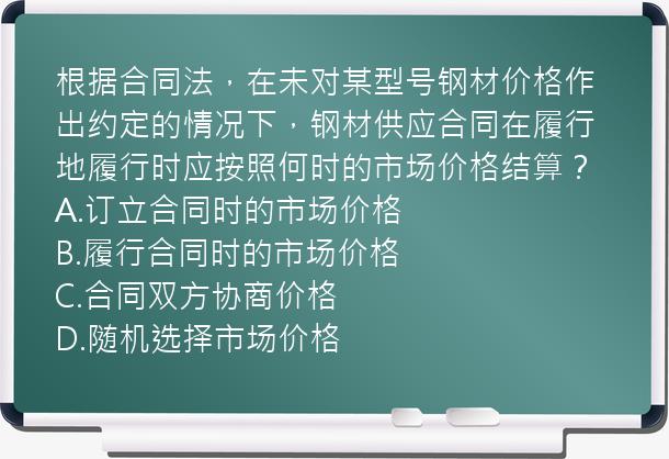 根据合同法，在未对某型号钢材价格作出约定的情况下，钢材供应合同在履行地履行时应按照何时的市场价格结算？