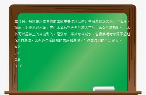 在《关于特别是水禽生境的国际重要湿地公约》中将湿地定义为：“沼泽、湿原、泥炭地或水域，其中水域包括天然的和人工的，永久的和暂时的，水体可以是静止的或流动的，是淡水、半咸水或咸水，包括落潮时水深不超过()米的海域，此外还包括毗邻的梯岸和海滨。”这是湿地的广泛定义。