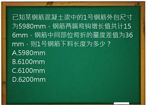 已知某钢筋混凝土梁中的1号钢筋外包尺寸为5980mm，钢筋两端弯钩增长值共计156mm，钢筋中间部位弯折的量度差值为36mm，则1号钢筋下料长度为多少？