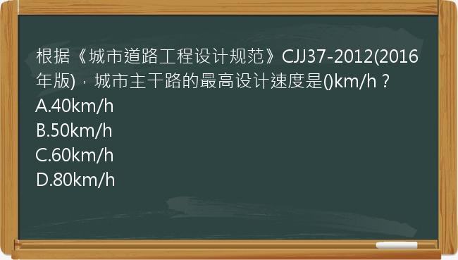 根据《城市道路工程设计规范》CJJ37-2012(2016年版)，城市主干路的最高设计速度是()km/h？