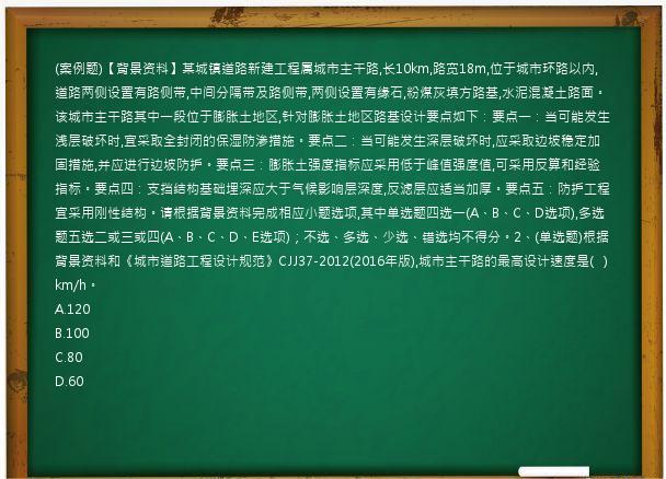 (案例题)【背景资料】某城镇道路新建工程属城市主干路,长10km,路宽18m,位于城市环路以内,道路两侧设置有路侧带,中间分隔带及路侧带,两侧设置有缘石,粉煤灰填方路基,水泥混凝土路面。该城市主干路其中一段位于膨胀土地区,针对膨胀土地区路基设计要点如下：要点一：当可能发生浅层破坏时,宜采取全封闭的保湿防渗措施。要点二：当可能发生深层破坏时,应采取边坡稳定加固措施,并应进行边坡防护。要点三：膨胀土强度指标应采用低于峰值强度值,可采用反算和经验指标。要点四：支挡结构基础埋深应大于气候影响层深度,反滤层应适当加厚。要点五：防护工程宜采用刚性结构。请根据背景资料完成相应小题选项,其中单选题四选一(A、B、C、D选项),多选题五选二或三或四(A、B、C、D、E选项)；不选、多选、少选、错选均不得分。2、(单选题)根据背景资料和《城市道路工程设计规范》CJJ37-2012(2016年版),城市主干路的最高设计速度是(