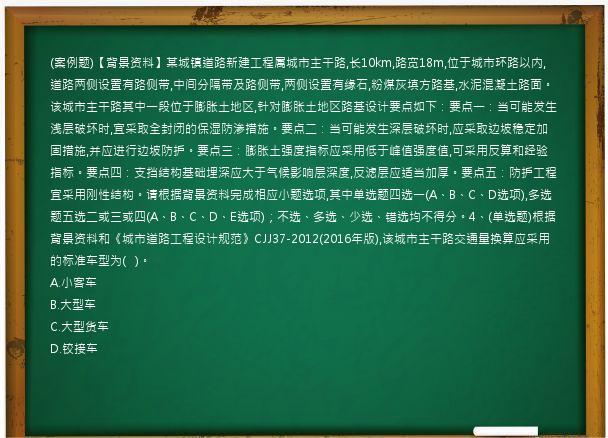 (案例题)【背景资料】某城镇道路新建工程属城市主干路,长10km,路宽18m,位于城市环路以内,道路两侧设置有路侧带,中间分隔带及路侧带,两侧设置有缘石,粉煤灰填方路基,水泥混凝土路面。该城市主干路其中一段位于膨胀土地区,针对膨胀土地区路基设计要点如下：要点一：当可能发生浅层破坏时,宜采取全封闭的保湿防渗措施。要点二：当可能发生深层破坏时,应采取边坡稳定加固措施,并应进行边坡防护。要点三：膨胀土强度指标应采用低于峰值强度值,可采用反算和经验指标。要点四：支挡结构基础埋深应大于气候影响层深度,反滤层应适当加厚。要点五：防护工程宜采用刚性结构。请根据背景资料完成相应小题选项,其中单选题四选一(A、B、C、D选项),多选题五选二或三或四(A、B、C、D、E选项)；不选、多选、少选、错选均不得分。4、(单选题)根据背景资料和《城市道路工程设计规范》CJJ37-2012(2016年版),该城市主干路交通量换算应采用的标准车型为(