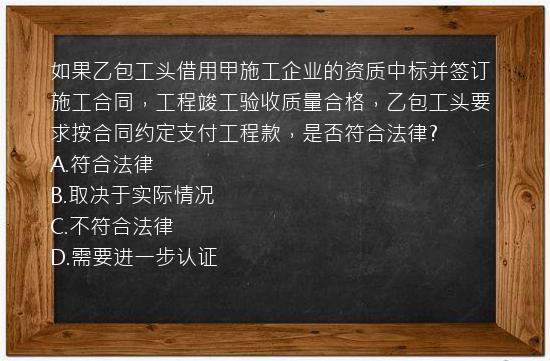 如果乙包工头借用甲施工企业的资质中标并签订施工合同，工程竣工验收质量合格，乙包工头要求按合同约定支付工程款，是否符合法律?