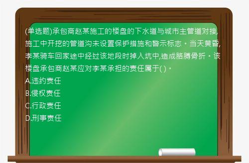 (单选题)承包商赵某施工的楼盘的下水道与城市主管道对接,施工中开挖的管道沟未设置保护措施和警示标志。当天黄昏,李某骑车回家途中经过该地段时掉入坑中,造成胳膊骨折。该楼盘承包商赵某应对李某承担的责任属于(