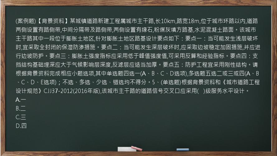 (案例题)【背景资料】某城镇道路新建工程属城市主干路,长10km,路宽18m,位于城市环路以内,道路两侧设置有路侧带,中间分隔带及路侧带,两侧设置有缘石,粉煤灰填方路基,水泥混凝土路面。该城市主干路其中一段位于膨胀土地区,针对膨胀土地区路基设计要点如下：要点一：当可能发生浅层破坏时,宜采取全封闭的保湿防渗措施。要点二：当可能发生深层破坏时,应采取边坡稳定加固措施,并应进行边坡防护。要点三：膨胀土强度指标应采用低于峰值强度值,可采用反算和经验指标。要点四：支挡结构基础埋深应大于气候影响层深度,反滤层应适当加厚。要点五：防护工程宜采用刚性结构。请根据背景资料完成相应小题选项,其中单选题四选一(A、B、C、D选项),多选题五选二或三或四(A、B、C、D、E选项)；不选、多选、少选、错选均不得分。5、(单选题)根据背景资料和《城市道路工程设计规范》CJJ37-2012(2016年版),该城市主干路的道路信号交叉口应采用(