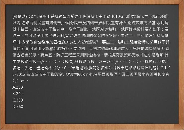 (案例题)【背景资料】某城镇道路新建工程属城市主干路,长10km,路宽18m,位于城市环路以内,道路两侧设置有路侧带,中间分隔带及路侧带,两侧设置有缘石,粉煤灰填方路基,水泥混凝土路面。该城市主干路其中一段位于膨胀土地区,针对膨胀土地区路基设计要点如下：要点一：当可能发生浅层破坏时,宜采取全封闭的保湿防渗措施。要点二：当可能发生深层破坏时,应采取边坡稳定加固措施,并应进行边坡防护。要点三：膨胀土强度指标应采用低于峰值强度值,可采用反算和经验指标。要点四：支挡结构基础埋深应大于气候影响层深度,反滤层应适当加厚。要点五：防护工程宜采用刚性结构。请根据背景资料完成相应小题选项,其中单选题四选一(A、B、C、D选项),多选题五选二或三或四(A、B、C、D、E选项)；不选、多选、少选、错选均不得分。6、(单选题)根据背景资料和《城市道路路线设计规范》CJJ193-2012,若该城市主干路的设计速度为60km/h,其平面线形同向圆曲线间最小直线段长度宜为(