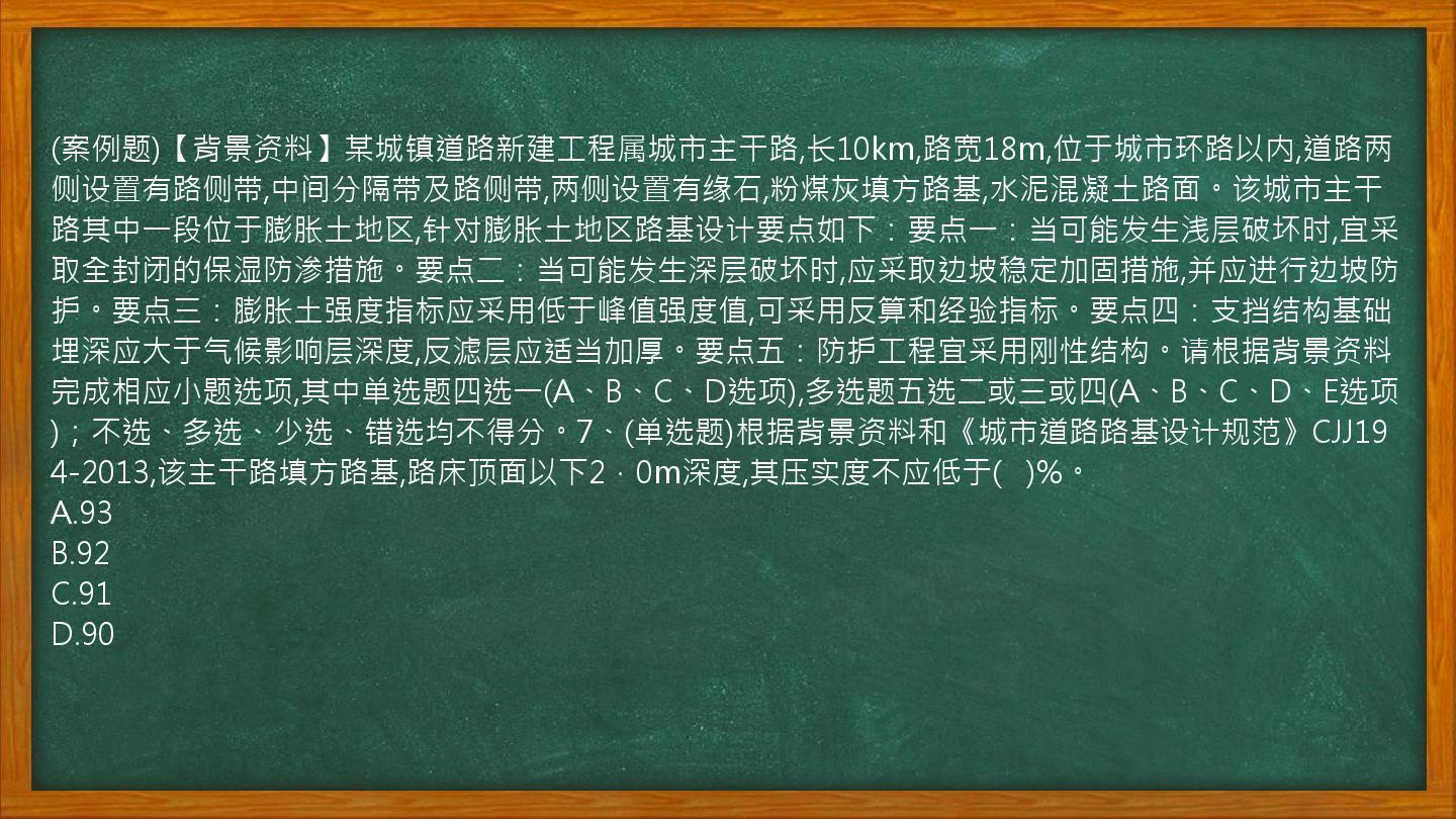 (案例题)【背景资料】某城镇道路新建工程属城市主干路,长10km,路宽18m,位于城市环路以内,道路两侧设置有路侧带,中间分隔带及路侧带,两侧设置有缘石,粉煤灰填方路基,水泥混凝土路面。该城市主干路其中一段位于膨胀土地区,针对膨胀土地区路基设计要点如下：要点一：当可能发生浅层破坏时,宜采取全封闭的保湿防渗措施。要点二：当可能发生深层破坏时,应采取边坡稳定加固措施,并应进行边坡防护。要点三：膨胀土强度指标应采用低于峰值强度值,可采用反算和经验指标。要点四：支挡结构基础埋深应大于气候影响层深度,反滤层应适当加厚。要点五：防护工程宜采用刚性结构。请根据背景资料完成相应小题选项,其中单选题四选一(A、B、C、D选项),多选题五选二或三或四(A、B、C、D、E选项)；不选、多选、少选、错选均不得分。7、(单选题)根据背景资料和《城市道路路基设计规范》CJJ194-2013,该主干路填方路基,路床顶面以下2．0m深度,其压实度不应低于(