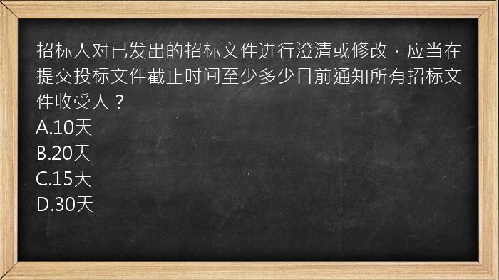 招标人对已发出的招标文件进行澄清或修改，应当在提交投标文件截止时间至少多少日前通知所有招标文件收受人？