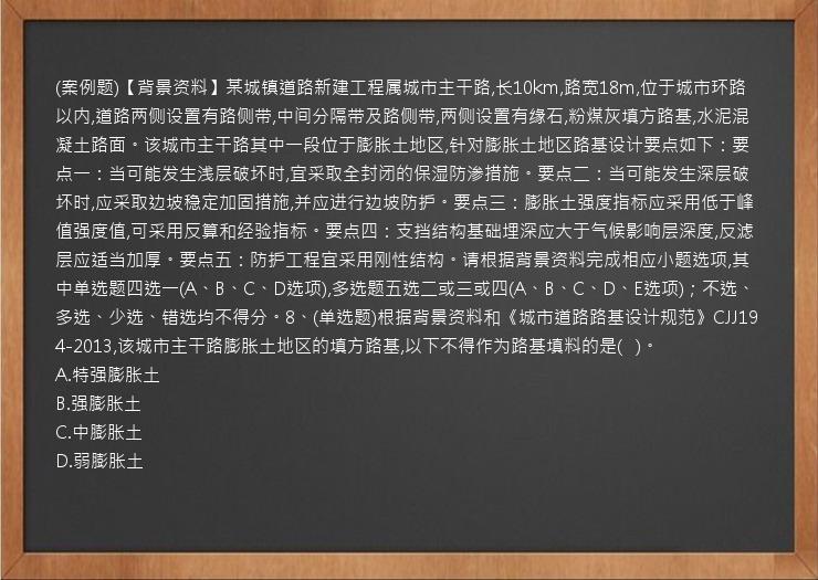 (案例题)【背景资料】某城镇道路新建工程属城市主干路,长10km,路宽18m,位于城市环路以内,道路两侧设置有路侧带,中间分隔带及路侧带,两侧设置有缘石,粉煤灰填方路基,水泥混凝土路面。该城市主干路其中一段位于膨胀土地区,针对膨胀土地区路基设计要点如下：要点一：当可能发生浅层破坏时,宜采取全封闭的保湿防渗措施。要点二：当可能发生深层破坏时,应采取边坡稳定加固措施,并应进行边坡防护。要点三：膨胀土强度指标应采用低于峰值强度值,可采用反算和经验指标。要点四：支挡结构基础埋深应大于气候影响层深度,反滤层应适当加厚。要点五：防护工程宜采用刚性结构。请根据背景资料完成相应小题选项,其中单选题四选一(A、B、C、D选项),多选题五选二或三或四(A、B、C、D、E选项)；不选、多选、少选、错选均不得分。8、(单选题)根据背景资料和《城市道路路基设计规范》CJJ194-2013,该城市主干路膨胀土地区的填方路基,以下不得作为路基填料的是(   )。