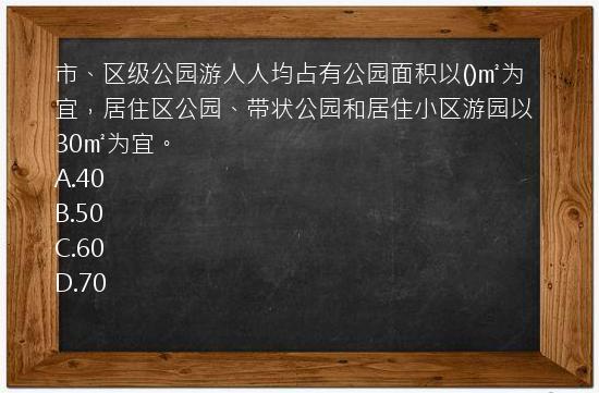 市、区级公园游人人均占有公园面积以()㎡为宜，居住区公园、带状公园和居住小区游园以30㎡为宜。