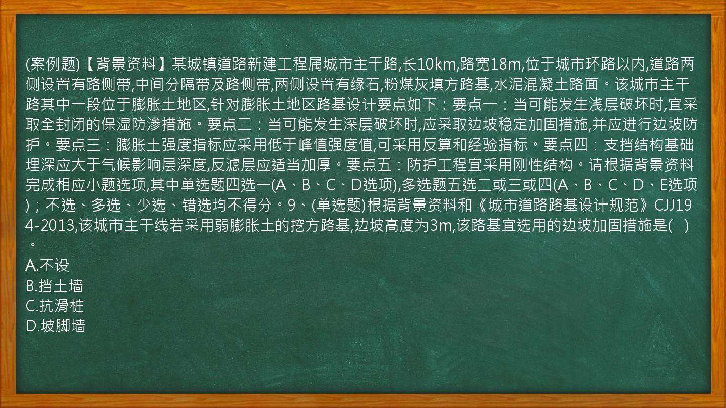 (案例题)【背景资料】某城镇道路新建工程属城市主干路,长10km,路宽18m,位于城市环路以内,道路两侧设置有路侧带,中间分隔带及路侧带,两侧设置有缘石,粉煤灰填方路基,水泥混凝土路面。该城市主干路其中一段位于膨胀土地区,针对膨胀土地区路基设计要点如下：要点一：当可能发生浅层破坏时,宜采取全封闭的保湿防渗措施。要点二：当可能发生深层破坏时,应采取边坡稳定加固措施,并应进行边坡防护。要点三：膨胀土强度指标应采用低于峰值强度值,可采用反算和经验指标。要点四：支挡结构基础埋深应大于气候影响层深度,反滤层应适当加厚。要点五：防护工程宜采用刚性结构。请根据背景资料完成相应小题选项,其中单选题四选一(A、B、C、D选项),多选题五选二或三或四(A、B、C、D、E选项)；不选、多选、少选、错选均不得分。9、(单选题)根据背景资料和《城市道路路基设计规范》CJJ194-2013,该城市主干线若采用弱膨胀土的挖方路基,边坡高度为3m,该路基宜选用的边坡加固措施是(   )。