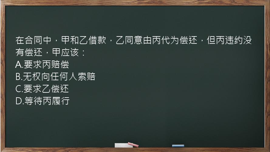 在合同中，甲和乙借款，乙同意由丙代为偿还，但丙违约没有偿还，甲应该：