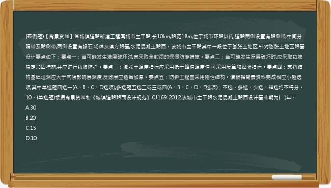 (案例题)【背景资料】某城镇道路新建工程属城市主干路,长10km,路宽18m,位于城市环路以内,道路两侧设置有路侧带,中间分隔带及路侧带,两侧设置有缘石,粉煤灰填方路基,水泥混凝土路面。该城市主干路其中一段位于膨胀土地区,针对膨胀土地区路基设计要点如下：要点一：当可能发生浅层破坏时,宜采取全封闭的保湿防渗措施。要点二：当可能发生深层破坏时,应采取边坡稳定加固措施,并应进行边坡防护。要点三：膨胀土强度指标应采用低于峰值强度值,可采用反算和经验指标。要点四：支挡结构基础埋深应大于气候影响层深度,反滤层应适当加厚。要点五：防护工程宜采用刚性结构。请根据背景资料完成相应小题选项,其中单选题四选一(A、B、C、D选项),多选题五选二或三或四(A、B、C、D、E选项)；不选、多选、少选、错选均不得分。10、(单选题)根据背景资料和《城镇道路路面设计规范》CJ169-2012,该城市主干路水泥混凝土路面设计基准期为(