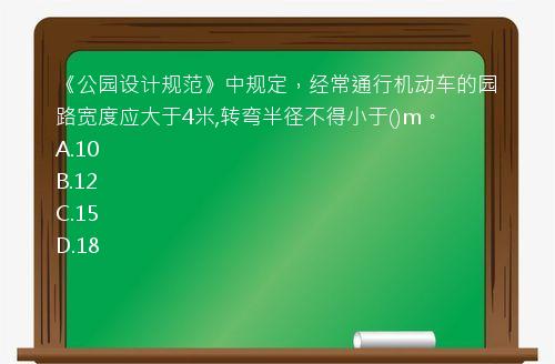 《公园设计规范》中规定，经常通行机动车的园路宽度应大于4米,转弯半径不得小于()m。