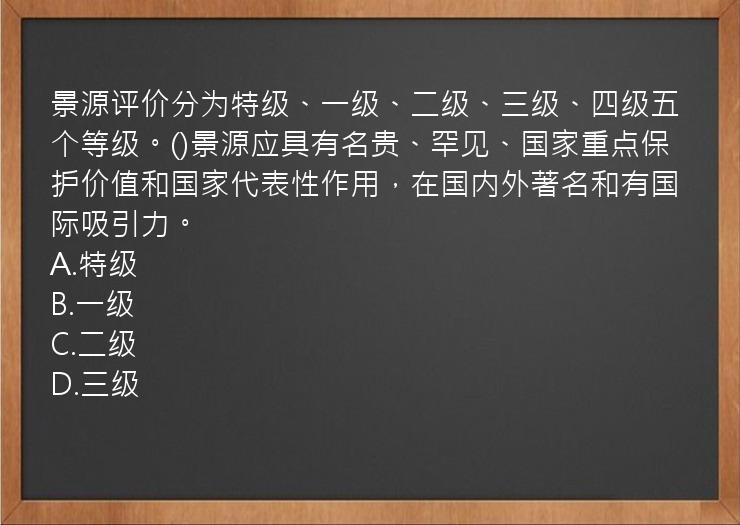 景源评价分为特级、一级、二级、三级、四级五个等级。()景源应具有名贵、罕见、国家重点保护价值和国家代表性作用，在国内外著名和有国际吸引力。