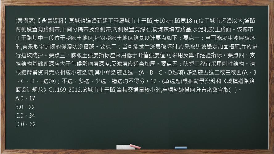 (案例题)【背景资料】某城镇道路新建工程属城市主干路,长10km,路宽18m,位于城市环路以内,道路两侧设置有路侧带,中间分隔带及路侧带,两侧设置有缘石,粉煤灰填方路基,水泥混凝土路面。该城市主干路其中一段位于膨胀土地区,针对膨胀土地区路基设计要点如下：要点一：当可能发生浅层破坏时,宜采取全封闭的保湿防渗措施。要点二：当可能发生深层破坏时,应采取边坡稳定加固措施,并应进行边坡防护。要点三：膨胀土强度指标应采用低于峰值强度值,可采用反算和经验指标。要点四：支挡结构基础埋深应大于气候影响层深度,反滤层应适当加厚。要点五：防护工程宜采用刚性结构。请根据背景资料完成相应小题选项,其中单选题四选一(A、B、C、D选项),多选题五选二或三或四(A、B、C、D、E选项)；不选、多选、少选、错选均不得分。12、(单选题)根据背景资料和《城镇道路路面设计规范》CJJ169-2012,该城市主干路,当其交通量较小时,车辆轮迹横向分布系数宜取(