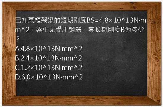 已知某框架梁的短期刚度BS=4.8×10^13N·mm^2，梁中无受压钢筋，其长期刚度B为多少？