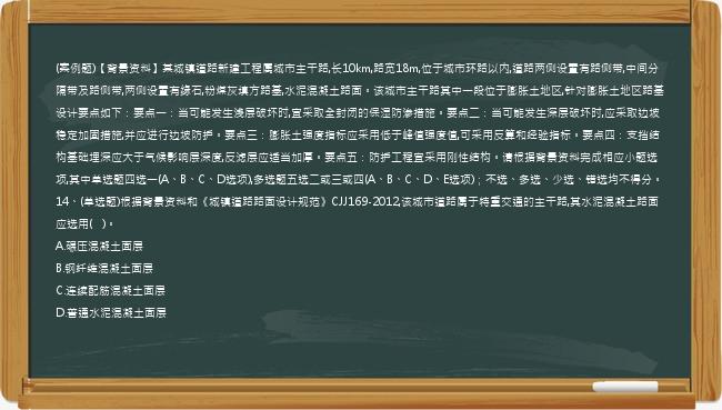 (案例题)【背景资料】某城镇道路新建工程属城市主干路,长10km,路宽18m,位于城市环路以内,道路两侧设置有路侧带,中间分隔带及路侧带,两侧设置有缘石,粉煤灰填方路基,水泥混凝土路面。该城市主干路其中一段位于膨胀土地区,针对膨胀土地区路基设计要点如下：要点一：当可能发生浅层破坏时,宜采取全封闭的保湿防渗措施。要点二：当可能发生深层破坏时,应采取边坡稳定加固措施,并应进行边坡防护。要点三：膨胀土强度指标应采用低于峰值强度值,可采用反算和经验指标。要点四：支挡结构基础埋深应大于气候影响层深度,反滤层应适当加厚。要点五：防护工程宜采用刚性结构。请根据背景资料完成相应小题选项,其中单选题四选一(A、B、C、D选项),多选题五选二或三或四(A、B、C、D、E选项)；不选、多选、少选、错选均不得分。14、(单选题)根据背景资料和《城镇道路路面设计规范》CJJ169-2012,该城市道路属于特重交通的主干路,其水泥混凝土路面应选用(