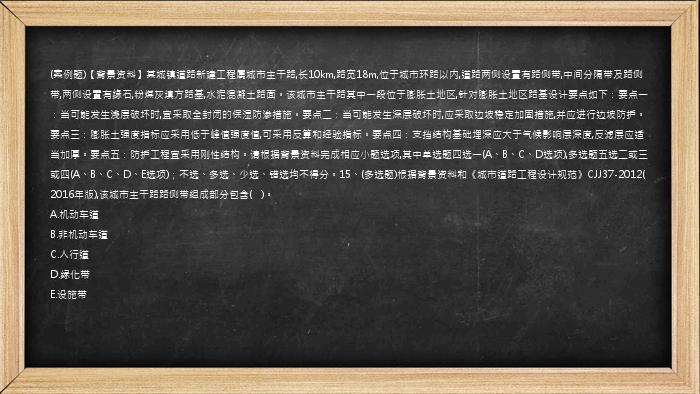 (案例题)【背景资料】某城镇道路新建工程属城市主干路,长10km,路宽18m,位于城市环路以内,道路两侧设置有路侧带,中间分隔带及路侧带,两侧设置有缘石,粉煤灰填方路基,水泥混凝土路面。该城市主干路其中一段位于膨胀土地区,针对膨胀土地区路基设计要点如下：要点一：当可能发生浅层破坏时,宜采取全封闭的保湿防渗措施。要点二：当可能发生深层破坏时,应采取边坡稳定加固措施,并应进行边坡防护。要点三：膨胀土强度指标应采用低于峰值强度值,可采用反算和经验指标。要点四：支挡结构基础埋深应大于气候影响层深度,反滤层应适当加厚。要点五：防护工程宜采用刚性结构。请根据背景资料完成相应小题选项,其中单选题四选一(A、B、C、D选项),多选题五选二或三或四(A、B、C、D、E选项)；不选、多选、少选、错选均不得分。15、(多选题)根据背景资料和《城市道路工程设计规范》CJJ37-2012(2016年版),该城市主干路路侧带组成部分包含(