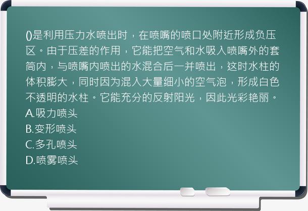 ()是利用压力水喷出时，在喷嘴的喷口处附近形成负压区。由于压差的作用，它能把空气和水吸入喷嘴外的套筒内，与喷嘴内喷出的水混合后一并喷出，这时水柱的体积膨大，同时因为混入大量细小的空气泡，形成白色不透明的水柱。它能充分的反射阳光，因此光彩艳丽。