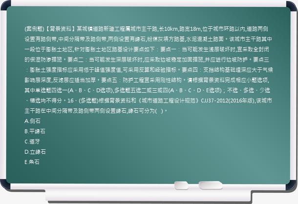 (案例题)【背景资料】某城镇道路新建工程属城市主干路,长10km,路宽18m,位于城市环路以内,道路两侧设置有路侧带,中间分隔带及路侧带,两侧设置有缘石,粉煤灰填方路基,水泥混凝土路面。该城市主干路其中一段位于膨胀土地区,针对膨胀土地区路基设计要点如下：要点一：当可能发生浅层破坏时,宜采取全封闭的保湿防渗措施。要点二：当可能发生深层破坏时,应采取边坡稳定加固措施,并应进行边坡防护。要点三：膨胀土强度指标应采用低于峰值强度值,可采用反算和经验指标。要点四：支挡结构基础埋深应大于气候影响层深度,反滤层应适当加厚。要点五：防护工程宜采用刚性结构。请根据背景资料完成相应小题选项,其中单选题四选一(A、B、C、D选项),多选题五选二或三或四(A、B、C、D、E选项)；不选、多选、少选、错选均不得分。16、(多选题)根据背景资料和《城市道路工程设计规范》CJJ37-2012(2016年版),该城市主干路在中间分隔带及路侧带两侧设置缘石,缘石可分为(