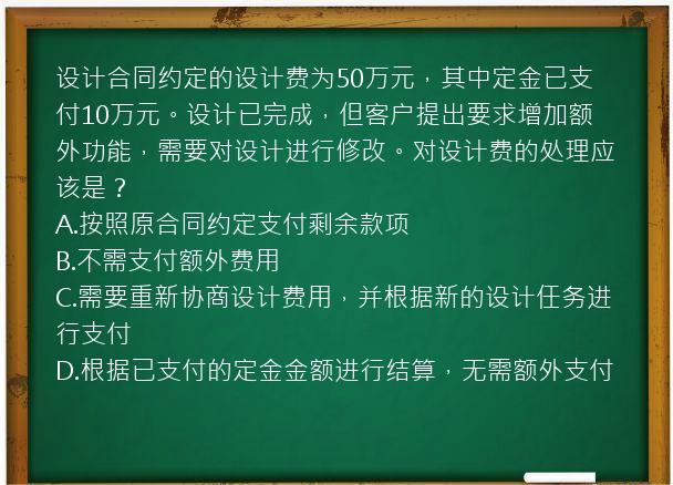 设计合同约定的设计费为50万元，其中定金已支付10万元。设计已完成，但客户提出要求增加额外功能，需要对设计进行修改。对设计费的处理应该是？