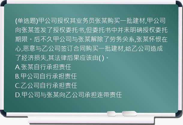 (单选题)甲公司授权其业务员张某购买一批建材,甲公司向张某签发了授权委托书,但委托书中并未明确授权委托期限。后不久甲公司与张某解除了劳务关系,张某怀恨在心,恶意与乙公司签订合同购买一批建材,给乙公司造成了经济损失,其法律后果应该由(