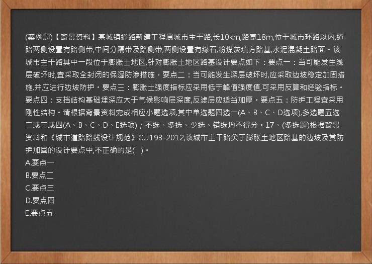 (案例题)【背景资料】某城镇道路新建工程属城市主干路,长10km,路宽18m,位于城市环路以内,道路两侧设置有路侧带,中间分隔带及路侧带,两侧设置有缘石,粉煤灰填方路基,水泥混凝土路面。该城市主干路其中一段位于膨胀土地区,针对膨胀土地区路基设计要点如下：要点一：当可能发生浅层破坏时,宜采取全封闭的保湿防渗措施。要点二：当可能发生深层破坏时,应采取边坡稳定加固措施,并应进行边坡防护。要点三：膨胀土强度指标应采用低于峰值强度值,可采用反算和经验指标。要点四：支挡结构基础埋深应大于气候影响层深度,反滤层应适当加厚。要点五：防护工程宜采用刚性结构。请根据背景资料完成相应小题选项,其中单选题四选一(A、B、C、D选项),多选题五选二或三或四(A、B、C、D、E选项)；不选、多选、少选、错选均不得分。17、(多选题)根据背景资料和《城市道路路线设计规范》CJJ193-2012,该城市主干路关于膨胀土地区路基的边坡及其防护加固的设计要点中,不正确的是(   )。