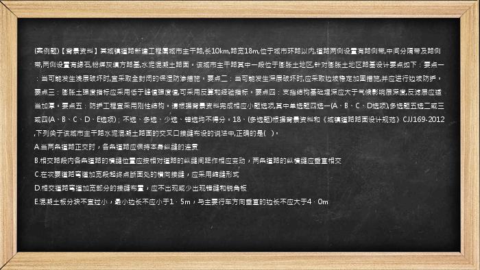 (案例题)【背景资料】某城镇道路新建工程属城市主干路,长10km,路宽18m,位于城市环路以内,道路两侧设置有路侧带,中间分隔带及路侧带,两侧设置有缘石,粉煤灰填方路基,水泥混凝土路面。该城市主干路其中一段位于膨胀土地区,针对膨胀土地区路基设计要点如下：要点一：当可能发生浅层破坏时,宜采取全封闭的保湿防渗措施。要点二：当可能发生深层破坏时,应采取边坡稳定加固措施,并应进行边坡防护。要点三：膨胀土强度指标应采用低于峰值强度值,可采用反算和经验指标。要点四：支挡结构基础埋深应大于气候影响层深度,反滤层应适当加厚。要点五：防护工程宜采用刚性结构。请根据背景资料完成相应小题选项,其中单选题四选一(A、B、C、D选项),多选题五选二或三或四(A、B、C、D、E选项)；不选、多选、少选、错选均不得分。18、(多选题)根据背景资料和《城镇道路路面设计规范》CJJ169-2012,下列关于该城市主干路水泥混凝土路面的交叉口接缝布设的说法中,正确的是(