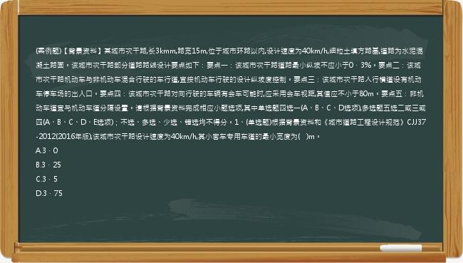 (案例题)【背景资料】某城市次干路,长3kmm,路宽15m,位于城市环路以内,设计速度为40km/h,细粒土填方路基,道路为水泥混凝土路面。该城市次干路部分道路路线设计要点如下：要点一：该城市次干路道路最小纵坡不应小于0．3%。要点二：该城市次干路机动车与非机动车混合行驶的车行道,宜按机动车行驶的设计纵坡度控制。要点三：该城市次干路人行横道设有机动车停车场的出入口。要点四：该城市次干路对向行驶的车辆有会车可能时,应采用会车视距,其值应不小于80m。要点五：非机动车道宜与机动车道分隔设置。请根据背景资料完成相应小题选项,其中单选题四选一(A、B、C、D选项),多选题五选二或三或四(A、B、C、D、E选项)；不选、多选、少选、错选均不得分。1、(单选题)根据背景资料和《城市道路工程设计规范》CJJ37-2012(2016年版),该城市次干路设计速度为40km/h,其小客车专用车道的最小宽度为(