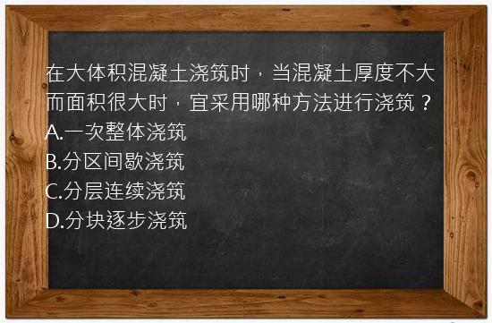 在大体积混凝土浇筑时，当混凝土厚度不大而面积很大时，宜采用哪种方法进行浇筑？