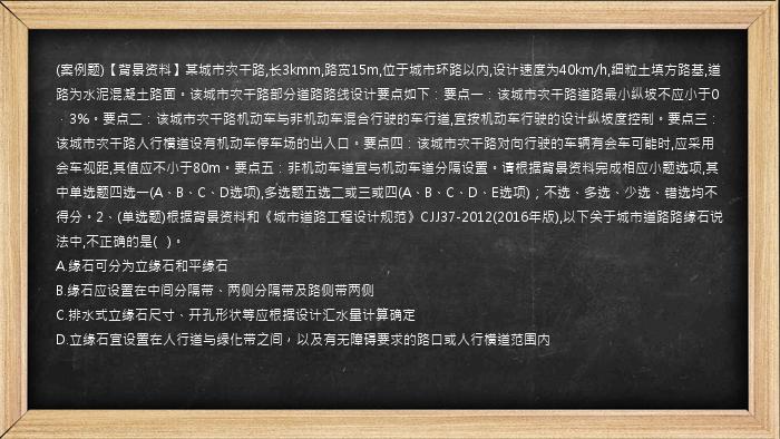 (案例题)【背景资料】某城市次干路,长3kmm,路宽15m,位于城市环路以内,设计速度为40km/h,细粒土填方路基,道路为水泥混凝土路面。该城市次干路部分道路路线设计要点如下：要点一：该城市次干路道路最小纵坡不应小于0．3%。要点二：该城市次干路机动车与非机动车混合行驶的车行道,宜按机动车行驶的设计纵坡度控制。要点三：该城市次干路人行横道设有机动车停车场的出入口。要点四：该城市次干路对向行驶的车辆有会车可能时,应采用会车视距,其值应不小于80m。要点五：非机动车道宜与机动车道分隔设置。请根据背景资料完成相应小题选项,其中单选题四选一(A、B、C、D选项),多选题五选二或三或四(A、B、C、D、E选项)；不选、多选、少选、错选均不得分。2、(单选题)根据背景资料和《城市道路工程设计规范》CJJ37-2012(2016年版),以下关于城市道路路缘石说法中,不正确的是(