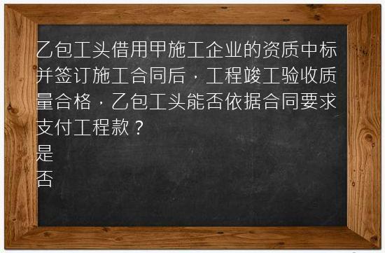 乙包工头借用甲施工企业的资质中标并签订施工合同后，工程竣工验收质量合格，乙包工头能否依据合同要求支付工程款？