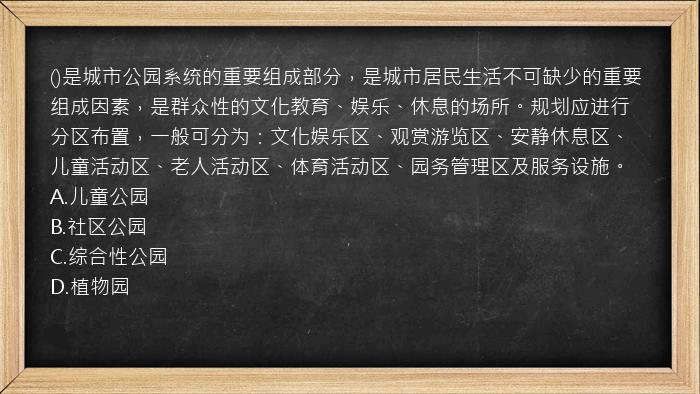 ()是城市公园系统的重要组成部分，是城市居民生活不可缺少的重要组成因素，是群众性的文化教育、娱乐、休息的场所。规划应进行分区布置，一般可分为：文化娱乐区、观赏游览区、安静休息区、儿童活动区、老人活动区、体育活动区、园务管理区及服务设施。