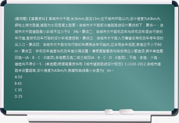 (案例题)【背景资料】某城市次干路,长3kmm,路宽15m,位于城市环路以内,设计速度为40km/h,细粒土填方路基,道路为水泥混凝土路面。该城市次干路部分道路路线设计要点如下：要点一：该城市次干路道路最小纵坡不应小于0．3%。要点二：该城市次干路机动车与非机动车混合行驶的车行道,宜按机动车行驶的设计纵坡度控制。要点三：该城市次干路人行横道设有机动车停车场的出入口。要点四：该城市次干路对向行驶的车辆有会车可能时,应采用会车视距,其值应不小于80m。要点五：非机动车道宜与机动车道分隔设置。请根据背景资料完成相应小题选项,其中单选题四选一(A、B、C、D选项),多选题五选二或三或四(A、B、C、D、E选项)；不选、多选、少选、错选均不得分。5、(单选题)根据背景资料和《城市道路路线设计规范》CJJ193-2012,该城市道路未设置超高,设计速度为40km/h,其缓和曲线最小长度为(