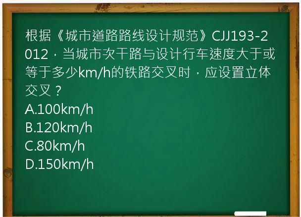 根据《城市道路路线设计规范》CJJ193-2012，当城市次干路与设计行车速度大于或等于多少km/h的铁路交叉时，应设置立体交叉？