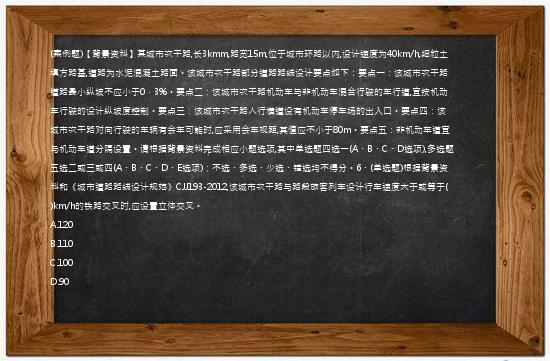 (案例题)【背景资料】某城市次干路,长3kmm,路宽15m,位于城市环路以内,设计速度为40km/h,细粒土填方路基,道路为水泥混凝土路面。该城市次干路部分道路路线设计要点如下：要点一：该城市次干路道路最小纵坡不应小于0．3%。要点二：该城市次干路机动车与非机动车混合行驶的车行道,宜按机动车行驶的设计纵坡度控制。要点三：该城市次干路人行横道设有机动车停车场的出入口。要点四：该城市次干路对向行驶的车辆有会车可能时,应采用会车视距,其值应不小于80m。要点五：非机动车道宜与机动车道分隔设置。请根据背景资料完成相应小题选项,其中单选题四选一(A、B、C、D选项),多选题五选二或三或四(A、B、C、D、E选项)；不选、多选、少选、错选均不得分。6、(单选题)根据背景资料和《城市道路路线设计规范》CJJ193-2012,该城市次干路与路段旅客列车设计行车速度大于或等于(