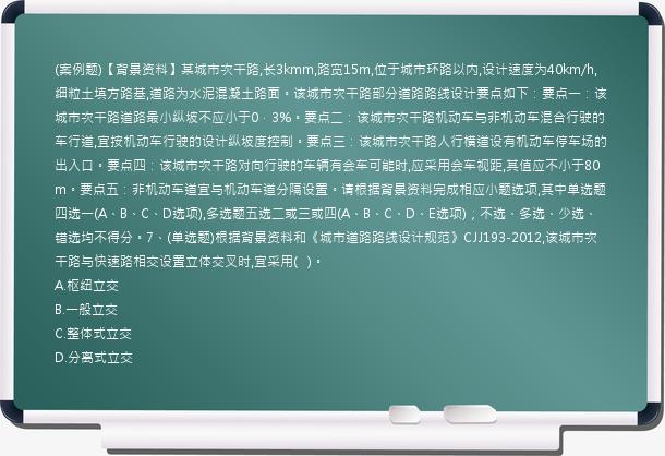 (案例题)【背景资料】某城市次干路,长3kmm,路宽15m,位于城市环路以内,设计速度为40km/h,细粒土填方路基,道路为水泥混凝土路面。该城市次干路部分道路路线设计要点如下：要点一：该城市次干路道路最小纵坡不应小于0．3%。要点二：该城市次干路机动车与非机动车混合行驶的车行道,宜按机动车行驶的设计纵坡度控制。要点三：该城市次干路人行横道设有机动车停车场的出入口。要点四：该城市次干路对向行驶的车辆有会车可能时,应采用会车视距,其值应不小于80m。要点五：非机动车道宜与机动车道分隔设置。请根据背景资料完成相应小题选项,其中单选题四选一(A、B、C、D选项),多选题五选二或三或四(A、B、C、D、E选项)；不选、多选、少选、错选均不得分。7、(单选题)根据背景资料和《城市道路路线设计规范》CJJ193-2012,该城市次干路与快速路相交设置立体交叉时,宜采用(   )。